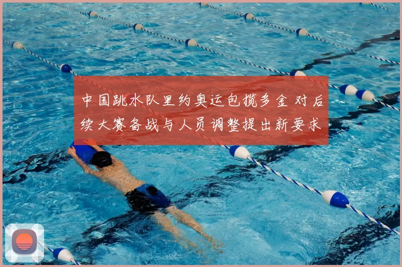 中国跳水队里约奥运包揽多金 对后续大赛备战与人员调整提出新要求