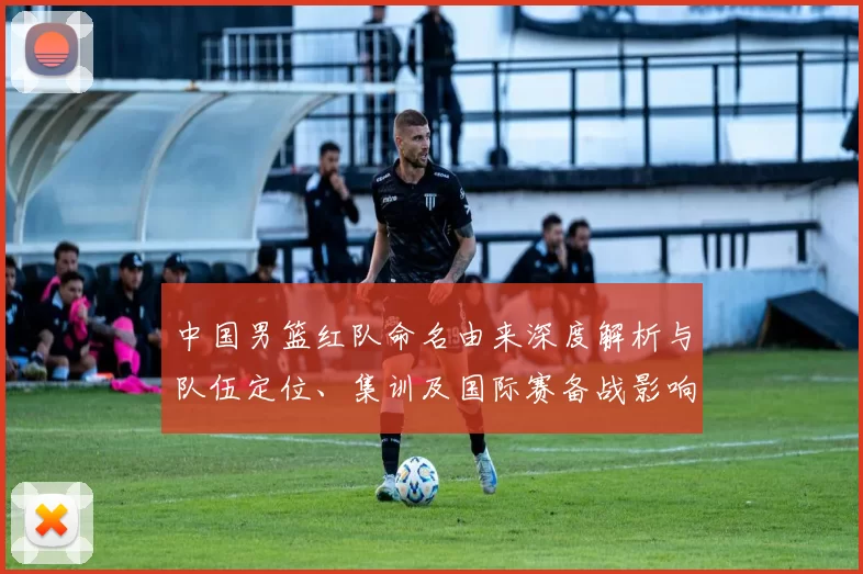 中国男篮红队命名由来深度解析与队伍定位、集训及国际赛备战影响