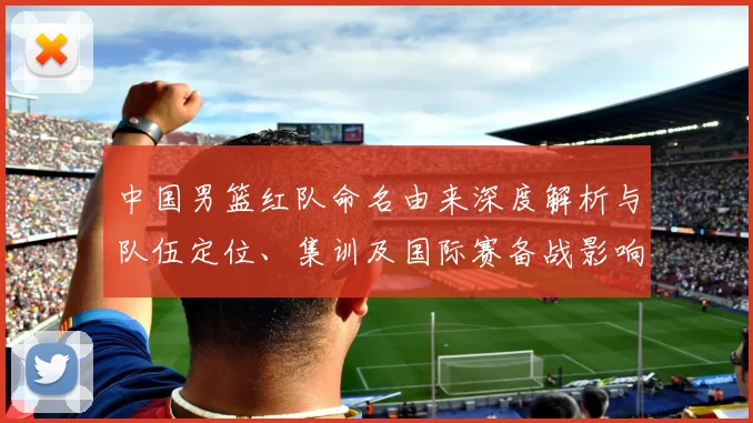 中国男篮红队命名由来深度解析与队伍定位、集训及国际赛备战影响
