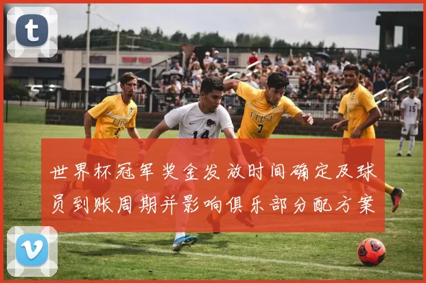 世界杯冠军奖金发放时间确定及球员到账周期并影响俱乐部分配方案