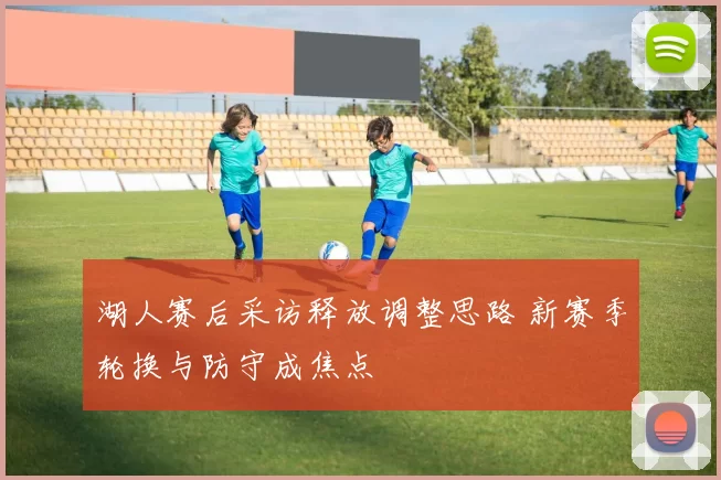 湖人赛后采访释放调整思路 新赛季轮换与防守成焦点