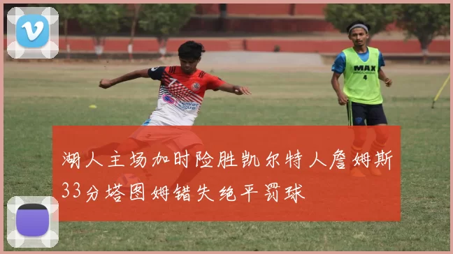 湖人主场加时险胜凯尔特人詹姆斯33分塔图姆错失绝平罚球