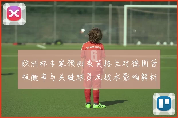欧洲杯专家预测表英格兰对德国晋级概率与关键球员及战术影响解析