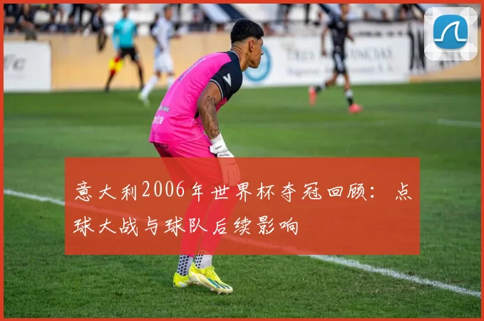 意大利2006年世界杯夺冠回顾：点球大战与球队后续影响