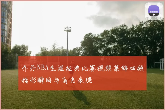 乔丹NBA生涯经典比赛视频集锦回顾精彩瞬间与高光表现