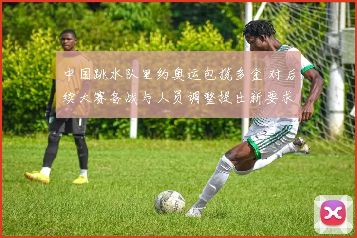 中国跳水队里约奥运包揽多金 对后续大赛备战与人员调整提出新要求