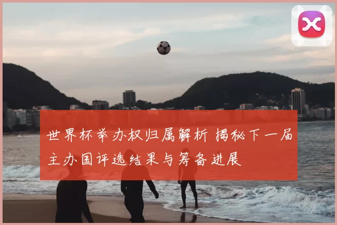 世界杯举办权归属解析 揭秘下一届主办国评选结果与筹备进展