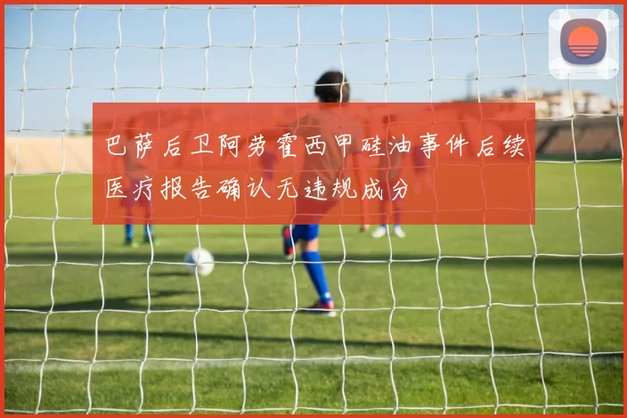 巴萨后卫阿劳霍西甲硅油事件后续医疗报告确认无违规成分