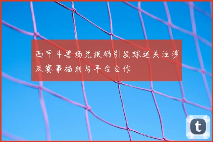 西甲斗兽场兑换码引发球迷关注涉及赛事福利与平台合作
