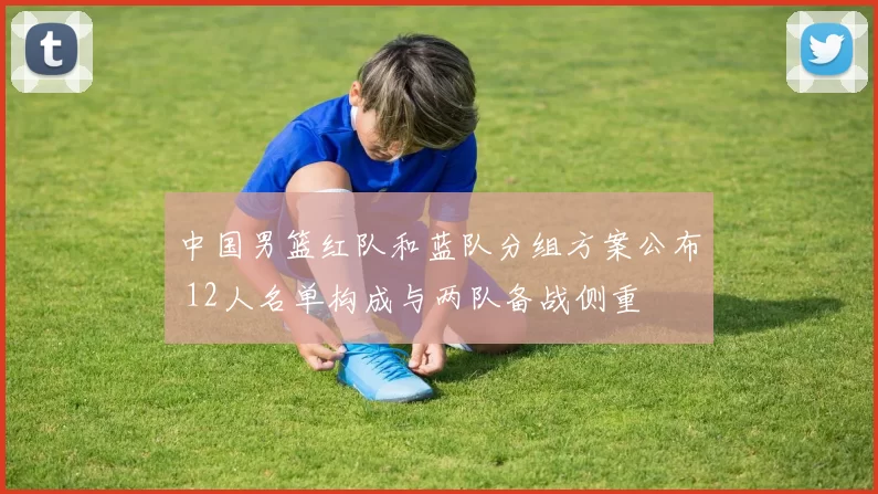 中国男篮红队和蓝队分组方案公布 12人名单构成与两队备战侧重