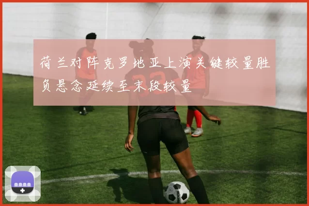 荷兰对阵克罗地亚上演关键较量胜负悬念延续至末段较量