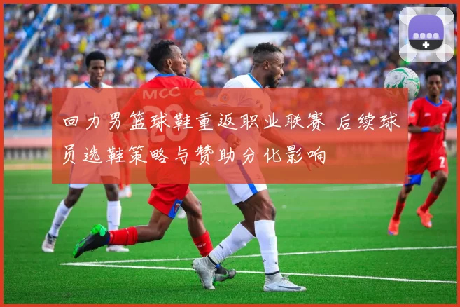 回力男篮球鞋重返职业联赛 后续球员选鞋策略与赞助分化影响