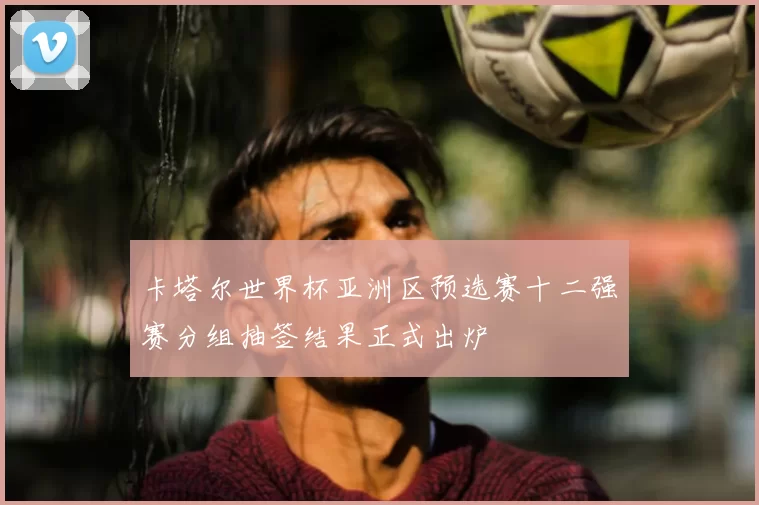 卡塔尔世界杯亚洲区预选赛十二强赛分组抽签结果正式出炉