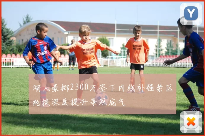 湖人豪掷2300万签下内线补强禁区轮换深度提升争冠底气