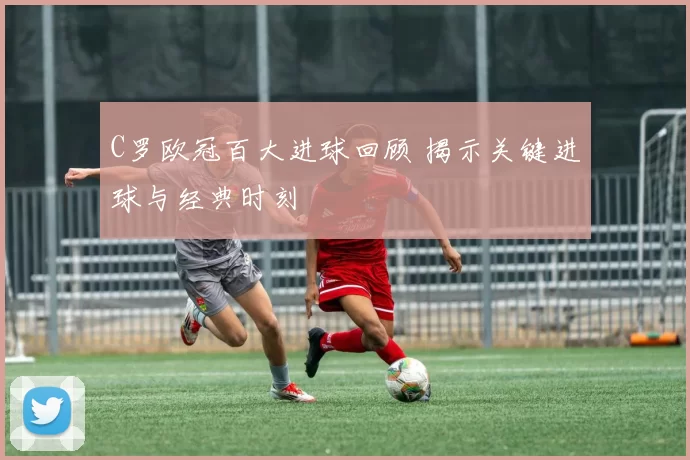 C罗欧冠百大进球回顾 揭示关键进球与经典时刻