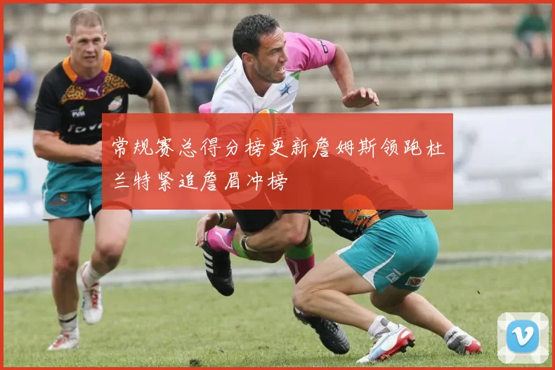 常规赛总得分榜更新詹姆斯领跑杜兰特紧追詹眉冲榜