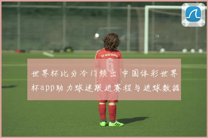 世界杯比分冷门频出 中国体彩世界杯app助力球迷跟进赛程与进球数据