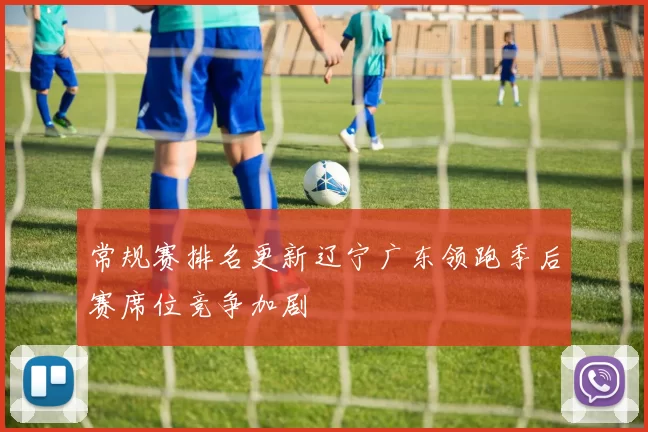 常规赛排名更新辽宁广东领跑季后赛席位竞争加剧