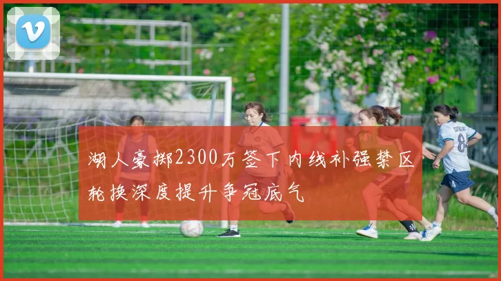 湖人豪掷2300万签下内线补强禁区轮换深度提升争冠底气