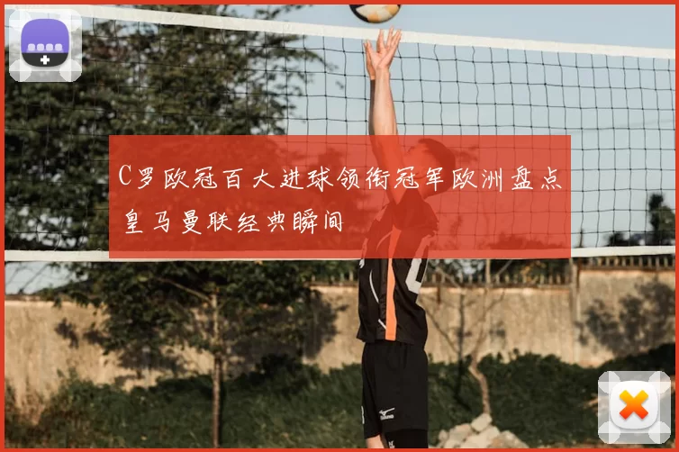 C罗欧冠百大进球领衔冠军欧洲盘点皇马曼联经典瞬间